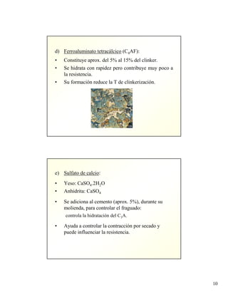 10
d) Ferroaluminato tetracálcico (C4AF):
• Constituye aprox. del 5% al 15% del clinker.
• Se hidrata con rapidez pero contribuye muy poco a
la resistencia.
• Su formación reduce la T de clinkerización.
e) Sulfato de calcio:
• Yeso: CaSO4.2H2O
• Anhidrita: CaSO4
• Se adiciona al cemento (aprox. 5%), durante su
molienda, para controlar el fraguado:
controla la hidratación del C3A.
• Ayuda a controlar la contracción por secado y
puede influenciar la resistencia.
 
