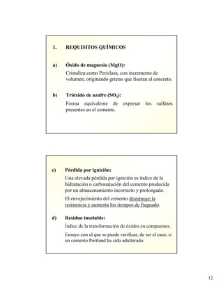 12
1. REQUISITOS QUÍMICOS
a) Óxido de magnesio (MgO):
Cristaliza como Periclasa, con incremento de
volumen, originando grietas que fisuran al concreto.
b) Trióxido de azufre (SO3):
Forma equivalente de expresar los sulfatos
presentes en el cemento.
c) Pérdida por ignición:
Una elevada pérdida por ignición es índice de la
hidratación o carbonatación del cemento producida
por un almacenamiento incorrecto y prolongado.
El envejecimiento del cemento disminuye la
resistencia y aumenta los tiempos de fraguado.
d) Residuo insoluble:
Índice de la transformación de óxidos en compuestos.
Ensayo con el que se puede verificar, de ser el caso, si
un cemento Portland ha sido adulterado.
 