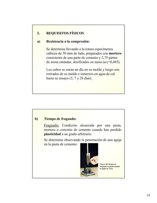 14
2. REQUISITOS FÍSICOS
a) Resistencia a la compresión:
Se determina llevando a la rotura especímenes
cúbicos de 50 mm de lado, preparados con mortero
consistente de una parte de cemento y 2,75 partes
de arena estándar, dosificados en masa (a/c=0,485).
Los cubos se curan un día en su molde y luego son
retirados de su molde e inmersos en agua de cal
hasta su ensayo (3, 7 y 28 días).
b) Tiempo de fraguado:
Fraguado: Condición alcanzada por una pasta,
mortero o concreto de cemento cuando han perdido
plasticidad a un grado arbitrario.
Se determina observando la penetración de una aguja
en la pasta de cemento:
Ensayo del tiempo de
fraguado en pasta usando
la aguja de Vicat
 