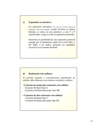 15
c) Expansión en autoclave:
Un espécimen prismático (25 mm de sección transversal
cuadrada y 250 mm de longitud), curado 24 horas en cámara
húmeda, se coloca en una autoclave, a una T y P
especificadas. Luego se mide la expansión producida.
Determina la posibilidad de una expansión potencial
causada por la hidratación tardía de la CaO libre, o
del MgO, o de ambos, presentes en cantidades
excesivas en el cemento Portland.
d) Resistencia a los sulfatos:
El concreto expuesto a concentraciones perjudiciales de
sulfatos, debe elaborarse con cementos resistentes a sulfatos:
• Cementos de moderada resistencia a los sulfatos:
- Cemento Portland Tipo II.
- Cementos Portland adicionado Tipo MS.
• Cementos de alta resistencia a los sulfatos:
- Cemento Portland Tipo V.
- Cemento Portland adicionado Tipo HS.
 