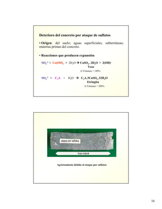 16
Deterioro del concreto por ataque de sulfatos
• Origen: del suelo; aguas superficiales, subterráneas;
materias primas del concreto.
• Reacciones que producen expansión:
SO4
-2 + Ca(OH)2 + 2H2O CaSO4 . 2H2O + 2(OH)-
Yeso
∆ Volumen > 100%
SO4
-2 + C3A + H2O C3A.3CaSO4 .32H2O
Etringita
∆ Volumen > 200%
Agrietamiento debido al ataque por sulfatos
 