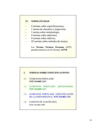 18
IV. NORMATIVIDAD
- 5 normas sobre especificaciones,
- 1 norma de muestreo e inspección,
- 1 norma sobre terminología,
- 4 normas sobre adiciones,
- 4 normas sobre aditivos,
- 45 normas sobre métodos de ensayo.
Las Normas Técnicas Peruanas (NTP)
guardan armonía con las Normas ASTM.
1. NORMAS SOBRE ESPECIFICACIONES
1.1 CEMENTOS PORTLAND:
NTP 334.009:2005
1.2 CEMENTOS PORTLAND ADICIONADOS:
NTP 334.090:2007
1.3 CEMENTOS PORTLAND. ESPECIFICACIÓN
DE LA PERFORMANCE: NTP 334.082:2008
1.4 CEMENTO DE ALBAÑILERÍA:
NTP 334.069:1998
 