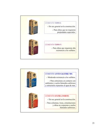 21
CEMENTO TIPO I:
De uso general en la construcción.
Para obras que no requieren
propiedades especiales.
CEMENTO TIPO V:
Para obras que requieran alta
resistencia a los sulfatos.
CEMENTO ANTI SALITRE MS:
Moderada resistencia a los sulfatos.
Para estructuras en contacto con
ambientes y suelos húmedos-salitrosos
y estructuras expuestas al agua de mar.
CEMENTO EXTRA FORTE:
De uso general en la construcción.
Para columnas, losas, cimentaciones
y obras no expuestas a suelos
húmedos-salitrosos.
 
