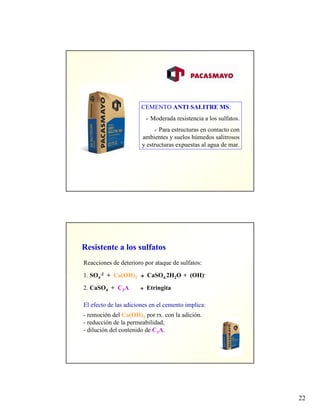 22
CEMENTO ANTI SALITRE MS:
Moderada resistencia a los sulfatos.
Para estructuras en contacto con
ambientes y suelos húmedos salitrosos
y estructuras expuestas al agua de mar.
Resistente a los sulfatos
Reacciones de deterioro por ataque de sulfatos:
1. SO4
-2 + Ca(OH)2 CaSO4.2H2O + (OH)-
2. CaSO4 + C3A Etringita
El efecto de las adiciones en el cemento implica:
- remoción del Ca(OH)2 por rx. con la adición.
- reducción de la permeabilidad;
- dilución del contenido de C3A.
 