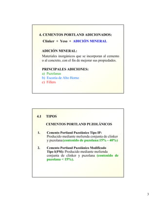 3
4. CEMENTOS PORTLAND ADICIONADOS:
Clinker + Yeso + ADICIÓN MINERAL
ADICIÓN MINERAL:
Materiales inorgánicos que se incorporan al cemento
o al concreto, con el fin de mejorar sus propiedades.
PRINCIPALES ADICIONES:
a) Puzolanas
b) Escoria de Alto Horno
c) Fillers
4.1 TIPOS
CEMENTOS PORTLAND PUZOLÁNICOS
1. Cemento Portland Puzolánico Tipo IP:
Producido mediante molienda conjunta de clinker
y puzolana(contenido de puzolana:15% - 40%)
2. Cemento Portland Puzolánico Modificado
Tipo I(PM): Producido mediante molienda
conjunta de clinker y puzolana (contenido de
puzolana < 15%).
 