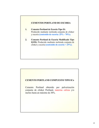 4
CEMENTOS PORTLAND DE ESCORIA
1. Cemento Portland de Escoria Tipo IS:
Producido mediante molienda conjunta de clinker
y escoria (contenido de escoria: 25% - 70%).
2. Cemento Portland de Escoria Modificado Tipo
I(SM): Producido mediante molienda conjunta de
clinker y escoria (contenido de escoria < 25%).
CEMENTO PORTLAND COMPUESTO TIPO ICo
Cemento Portland obtenido por pulverización
conjunta de clinker Portland, materias calizas y/o
inertes hasta un máximo de 30%.
 