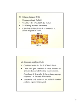 9
b) Silicato dicálcico (C2S):
• Fase denominada “belita”.
• Constituye del 15% al 30% del clinker.
• Se hidrata y endurece lentamente.
• Contribuye al incremento de la resistencia a
edades mayores de 7 días.
Belita (C2S)
Alita (C3S)
c) Aluminato tricálcico (C3A):
• Constituye aprox. del 5% al 10% del clinker.
• Libera una gran cantidad de calor durante los
primeros días de hidratación y endurecimiento.
• Contribuye al desarrollo de las resistencias muy
tempranas y al fraguado del cemento.
• Vulnerable a la acción de los sulfatos: forman
producto expansivo (etringita).
 