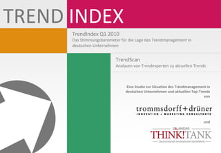 TREND INDEX 
      TrendIndex Q1 2010 
      Das Stimmungsbarometer für die Lage des Trendmanagement in 
      deutschen Unternehmen


                           TrendScan
                           Analysen von Trendexperten zu aktuellen Trends 



                                Eine Studie zur Situation des Trendmanagement in 
                                deutschen Unternehmen und aktuellen Top‐Trends 
                                                                            von




                                                                            und
 