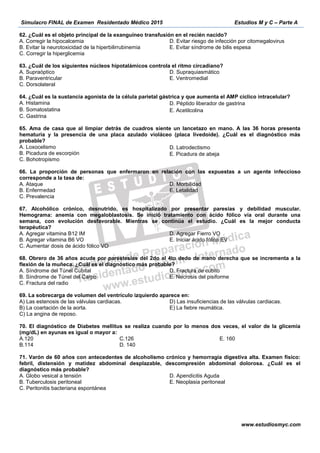 Simulacro FINAL de Examen Residentado Médico 2015 Estudios M y C – Parte A
www.estudiosmyc.com
62. ¿Cuál es el objeto principal de la exanguíneo transfusión en el recién nacido?
A. Corregir la hipocalcemia
B. Evitar la neurotoxicidad de la hiperbilirrubinemia
C. Corregir la hiperglicemia
D. Evitar riesgo de infección por citomegalovirus
E. Evitar síndrome de bilis espesa
63. ¿Cuál de los siguientes núcleos hipotalámicos controla el ritmo circadiano?
A. Supraóptico
B. Paraventricular
C. Dorsolateral
D. Supraquiasmático
E. Ventromedial
64. ¿Cuál es la sustancia agonista de la célula parietal gástrica y que aumenta el AMP cíclico intracelular?
A. Histamina
B. Somatostatina 
C. Gastrina
D. Péptido liberador de gastrina 
E. Acetilcolina  
65. Ama de casa que al limpiar detrás de cuadros siente un lancetazo en mano. A las 36 horas presenta
hematuria y la presencia de una placa azulado violáceo (placa livedoide). ¿Cuál es el diagnóstico más
probable?
A. Loxocelismo
B. Picadura de escorpión
C. Bohotropismo
D. Latrodectismo 
E. Picadura de abeja
66. La proporción de personas que enfermaron en relación con las expuestas a un agente infeccioso
corresponde a la tasa de:
A. Ataque
B. Enfermedad
C. Prevalencia
D. Morbilidad
E. Letalidad
67. Alcohólico crónico, desnutrido, es hospitalizado por presentar paresias y debilidad muscular.
Hemograma: anemia con megaloblastosis. Se inició tratamiento con ácido fólico vía oral durante una
semana, con evolución desfavorable. Mientras se continúa el estudio. ¿Cuál es la mejor conducta
terapéutica?
A. Agregar vitamina B12 IM
B. Agregar vitamina B6 VO
C. Aumentar dosis de ácido fólico VO
D. Agregar Fierro VO
E. Iniciar ácido fólico EV
68. Obrero de 36 años acude por parestesias del 2do al 4to dedo de mano derecha que se incrementa a la
flexión de la muñeca. ¿Cuál es el diagnóstico más probable?
A. Síndrome del Túnel Cubital
B. Síndrome de Túnel del Carpo
C. Fractura del radio
D. Fractura de cubito
E. Necrosis del pisiforme
C) La angina de reposo.
70. El diagnóstico de Diabetes mellitus se realiza cuando por lo menos dos veces, el valor de la glicemia
(mg/dL) en ayunas es igual o mayor a:
A.120
B.114
C.126
D. 140
E. 160
71. Varón de 60 años con antecedentes de alcoholismo crónico y hemorragia digestiva alta. Examen físico:
febril, distensión y matidez abdominal desplazable, descompresión abdominal dolorosa. ¿Cuál es el
diagnóstico más probable?
A. Globo vesical a tensión
B. Tuberculosis peritoneal
C. Peritonitis bacteriana espontánea
D. Apendicitis Aguda
E. Neoplasia peritoneal
 