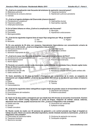 Simulacro FINAL de Examen Residentado Médico 2015 Estudios M y C – Parte A
www.estudiosmyc.com
72. ¿Cuál es la complicación más frecuente del síndrome de aspiración meconial grave?
A. Atelectasia pulmonar
B. Persistencia de conducto arterioso
C. Cianosis
D. Taquipnea transitoria
E. Hipertensión pulmonar persistente
73. ¿Cuál es el agente etiológico del Chancroide (chancro blando)?
A. Crynebacterium urealyticum
B. Treponema pallidum
C. Chlamydia trachomatis
D. Haemophilus ducreyi
E. Haemophilus vaginalis
74. En la Fiebre Urleana en niños ¿Cuál es la complicación más frecuente? 
A. Cerebelitis
B. Pancreatitis
C. Meningoencefalitis
D. Meningitis  
E. Hipertensión endocraneana
75. ¿Cuál de los siguientes órganos tiene el mayor flujo sanguíneo por 100 gr. de tejido?
A. Riñón
B. Miocardio
C. Piel 
D. Cerebro
E. Hígado  
76. En una paciente de 55 años con anasarca, hiponatremia hipervolémica con concentración urinaria de
sodio menor de 20 mmol/L. ¿Cuál es el diagnóstico más probable?
A. Nefropatía perdedora de sal
B. Hipotiroidismo
C. Secreción inapropiada de ADH
D. Falla renal aguda
E. Insuficiencia cardiaca
77. ¿Cuál es la causa más frecuente de muertes maternas en zonas urbanas del Perú?
A. Complicaciones quirúrgicas obstétricas
B. Hemorragia puerperal
C. Aborto séptico
D. Tuberculosis multidrogorresistente
E. Preeclampsia-eclampsia
78. Paciente con presión arterial media disminuida, pulso filiforme, extremidades frías y llenado capilar lento.
k …
A. Gasto cardiaco bajo
B. Resistencia vascular alta
C. Gasto cardiaco alto
D. Resistencia vascular baja
E. Resistencia vascular normal y gasto cardiaco alto
79. Varón alcohólico de 54 años es traído a Emergencia por compromiso de la visión, se sospecha de
intoxicación por alcohol metílico. ¿Cuál de las siguientes alternativas es de elección para tratar el trastorno
visual?
A. Etanol
B. Piridoxina
C. Cianocobalamina
D. Glucosa
E. Tiamina
80. ¿Cuál de los siguientes datos radiográficos sugiere lesión de grandes vasos en el traumatismo de tórax?
A. Hemotórax
B. Ensanchamiento del mediastino
C. Neumotórax
D. Desviación de la tráquea
E. Enfisema subcutáneo
81. Varón de 32 años traído a emergencia por que desde hace 40 minutos se encuentra inconsciente. Examen
FC: 98/min PA: 123/74 mmHg. Equimosis en punta de lengua, relajación de esfínter vesical, sialorrea,
desviación de la mirada, pupilas isocóricas de 3 mm. ¿Cuál es el diagnóstico más probable? 
A. Estado post ictal
B. Síncope  
C. Estado convulsivo
D. Intoxicación por carbamato
E. Epilepsia compleja  
82. Recién nacido de madre con 32 semanas de gestación y sin control prenatal que llegó al hospital en
trabajo de parto. Nació con severa dificultad respiratoria, siendo intubado durante la reanimación. ¿Cuál es el
diagnóstico más probable?
A. Enfermedad de membrana hialina
B. Taquipnea transitoria
C. Neumonía neonatal
D. Síndrome de aspiración de meconio
E. Cardiopatía congénita
 