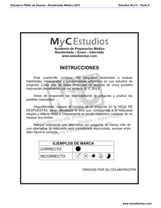 Simulacro FINAL de Examen Residentado Médico 2015 Estudios M y C – Parte A
www.estudiosmyc.com
Academia de Preparación Médica
Residentado – Enam – Internado
www.estudiosmyc.com
INSTRUCCIONES
Este cuadernillo contiene 100 preguntas destinadas a evaluar
habilidades intelectuales y conocimientos adquiridos en sus estudios de
pregrado. Cada una de estas preguntas va seguida de cinco posibles
respuestas identificadas con las letras A, B, C, D y E.
Antes de responder lea detenidamente la pregunta y analice las
posibles respuestas.
Seguidamente, busque el número de la pregunta en la HOJA DE
RESPUESTAS; luego identifique la letra que corresponda a la respuesta
elegida y rellene nítida e íntegramente el círculo respectivo cuidando de no
rebasar sus límites.
Marque solamente una alternativa por pregunta. Si marca más de
una alternativa, la respuesta será considerada equivocada, aunque entre
ellas figure la correcta.
EJEMPLOS DE MARCA
CORRECTO
INCORRECTO
GRACIAS POR SU COLABORACIÓN.
 