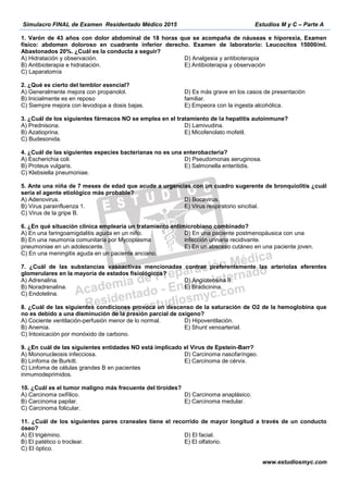 Simulacro FINAL de Examen Residentado Médico 2015 Estudios M y C – Parte A
www.estudiosmyc.com
1. Varón de 43 años con dolor abdominal de 18 horas que se acompaña de náuseas e hiporexia, Examen
físico: abdomen doloroso en cuadrante inferior derecho. Examen de laboratorio: Leucocitos 15000/ml.
Abastonados 20%. ¿Cuál es la conducta a seguir?
A) Hidratación y observación.
B) Antibioterapia e hidratación.
C) Laparatomía
D) Analgesia y antibioterapia
E) Antibioterapia y observación
A) Generalmente mejora con propanolol.
B) Inicialmente es en reposo
C) Siempre mejora con levodopa a dosis bajas.
familiar.
a hepatitis autoinmune?
A) Prednisona.
B) Azatioprina.
C) Budesonida.
D) Lamivudina.
E) Micofenolato mofetil.
cteria?
A) Escherichia coli.
B) Proteus vulgaris.
C) Klebsiella pneumoniae.
D) Pseudomonas aeruginosa.
E) Salmonella enteritidis.
A) Adenovirus.
B) Virus parainfluenza 1.
C) Virus de la gripe B.
D) Bocavirus.
E) Virus respiratorio sincitial.
B) En una
pneumoniae en un adolescente.
C) En una meningitis aguda en un paciente anciano.
A) Adrenalina.
B) Noradrenalina.
C) Endotelina.
D) Angiotensina II.
E) Bradicinina.
-
B) Anemia. E) Shunt venoarterial.
9 -Barr?
A) Mononucleosis infecciosa.
B) Linfoma de Burkitt.
inmumodeprimidos.
D) Carcinoma nas
B) Carcinoma papilar.
C) Carcinoma folicular.
E) Carcinoma medular.
D) El facial.
E) El olfatorio.
 