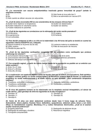 Simulacro FINAL de Examen Residentado Médico 2015 Estudios M y C – Parte A
www.estudiosmyc.com
respuesta correcta).
B) No.
C) Solo cuando se utilizan vacunas con adyuvantes.
D) Solo frente al virus polio tipo 3.
E) Solo si se administra con vacuna DTP.
B) Pueden realizarse en voluntarios sanos.
C) Pueden realizarse en pacientes.
D) Suelen ser aleatorizados.
E) Suelen ser abiertos.
A) La bilirrubina.
B) La gentamicina.
C) Los corticoides.
E) El fentanilo.
B) VDRL positivo.
D) Lactancia materna no establecida.
sobrecarga de volumen?:
C. Defectos del tabique auriculo-ventricular.
E. Conducto arterioso persistente.
latido cardiaco?
A.
B.
C.
D.
E.
A. Genotipo 16.
B. Genotipo 11.
C. Genotipo 6.
D. Genotipo 23.
E. Genotipo 55.
20. Varón de 30 años con dolor abdominal continúo desde hace 6 horas luego de esfuerzo físico.
Antecedente: úlcera péptica. Examen físico: diaforético, quejumbroso, abdomen plano, tenso y con dolor
difuso en hemiabdomen superior, Blumberg (++) y ruidos hidroaéreos disminuidos. ¿Cuál es el examen
auxiliar inicial de preferencia?
A. Ecografía abdominal
B. Radiografía de estómago y duodeno
C. Tomografía computarizada
D. Radiografía de abdomen de pie
E. Resonancia magnética
 