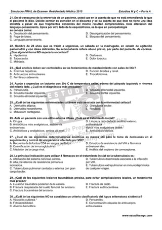 Simulacro FINAL de Examen Residentado Médico 2015 Estudios M y C – Parte A
www.estudiosmyc.com
directriz a pesar de que fragmento
-
se conoce como:
A.
B. Fuga de ideas.
C. Lenguaje perseverante.
D.
E. Bloqueo del pensamiento.
A. Hipotermia.
B. Taquicardia.
C. Midriasis.
D. Diaforesis.
E.
A.
B. Anticuerpos antinucleares.
C. Ferritina y sideremia.
D. tiroidea y renal.
E. Tirocalcitonina.
A. Pansinusitis.
B. Sinusitis maxilar izquierda.
C. Sinusitis etmoidal izquierda.
D. Sinusitis esfenoidal izquierda.
E. Sinusitis frontal izquierda.
A.
B. Dermatitis herpetiforme.
C. Moluscum contagioso.
D. Granuloma anular.
E.
26. Ante un paciente con una o
endovenosa.
D. Limpieza del conducto auditivo externo,
antibioterapia
nes en el
seguimiento y control de una persona infectada por VIH?
D. Estudios de resistencia
antirretrovirales.
B. Alta prevalencia de resistencia primaria a
isoniacida.
C. Tuberculosis pulmonar cavitada y extensa con gran
carga bacilar.
D. Tuberculosis diseminada asociada a la infec
por VIH.
E. Tuberculosis extrapulmonar en inmunodeprimidos
de cualquier origen.
B. Fractura desplazada del cuello femoral del anciano.
D. Fractura de cotilo.
B. Fotosensibilidad.
C. Anemia hemolitica.
D. Pericarditis.
antinucleares.
 