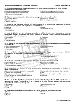 Simulacro FINAL de Examen Residentado Médico 2015 Estudios M y C – Parte A
www.estudiosmyc.com
-
A) Glomeruloesclerosis segmentaria y focal
B) Glomerulonefritis aguda postinfecciosa.
C) Glomerulonefritis extracapilar.
E) Glomerulonefritis membranoproliferativa.
A) Linfoma de Hodgkin.
B) Policitemia vera.
C) Micosis fungoide.
D) Mastocitosis
-lateral del bulbo?
B) Disfagia.
C) Piramidalismo.
D) Ataxia.
A) Propranolol.
B) Flunaricina.
C) Carbamacepina.
D) Topiramato.
E) Nadolol.
A. Derrame pleural loculado.
B. Neumotorax
D. Atelectasia pulmonar.
E. Pericarditis.
36. Varón de 20 años sufre atropello, con deformación del brazo derecho por fractura de húmero y dificultad
para extensión de la muñeca. ¿Qué nervio se encuentra afectado?
A) Radial
B) Cubital
C) Mediano
D) Músculo cutáneo
E) Braquial cutáneo interno
37. ¿Cuál es la principal fuente de energía que utilizan los espermatozoides eyaculados?
A) Glucosa interna
B) Fructuosa de líquido seminal
C) Fosfatasa ácida prostática
D) Ácido cítrico prostático
E) Glucógeno del epitelio vaginal
38. En un paciente con
primer lugar mediante:
esputo inducido.
(FENO).
39. Varón de 62 años, hipertenso, presenta dolor torácico retroesternal y diaforesis. EKG: supradesnivel del
segmento ST, ondas T negativas de V1 a V4. ¿Cuál es el mejor marcador cardiaco que confirma el
diagnóstico de infarto miocardio agudo? 
A) Troponina I
D) CPK - MB  
B) LDH
E) Péptido natriurético atrial
C) Mioglobina  
40. ¿Cuál de las siguientes técnicas operatorias para hernia inguinal se asocia a baja recidiva?
A) Bassini
B) Mac Vay
C) Nyhus
D) Lichtenstein
E) Marcy
 