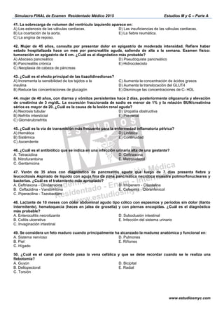 Simulacro FINAL de Examen Residentado Médico 2015 Estudios M y C – Parte A
www.estudiosmyc.com
C) La angina de reposo.
42. Mujer de 45 años, consulta por presentar dolor en epigastrio de moderada intensidad. Refiere haber
estado hospitalizada hace un mes por pancreatitis aguda, saliendo de alta a la semana. Examen físico:
tumoración en epigastrio de 6 cm. ¿Cuál es el diagnóstico más probable?
A) Absceso pancreático
B) Pancreatitis crónica
C) Neoplasia de cabeza de páncreas
D) Pseudoquiste pancreático
E) Hidrocolecisto
43. ¿Cuál es el efecto principal de las tiazolidinedionas?
A) Incrementa la sensibilidad de los tejidos a la
insulina
B) Reduce las concentraciones de glucagón
C) Aumenta la concentración de ácidos grasos
D) Aumenta la translocación del GLUT4
E) Disminuye las concentraciones de C- HDL
44. mujer de 40 años, con diarrea y vómitos persistentes hace 2 días, posteriormente oligoanuria y elevación
de creatinina de 3 mg/dL. La excreción fraccionada de sodio es menor de 1% y la relación BUN/creatinina
sérica es mayor de 20. ¿Cuál es la causa de la lesión renal aguda?
A) Necrosis tubular
B) Nefritis intersticial
C) Glomérulonefritis
D) Uropatía obstructiva
E) Pre-renal
45. ¿Cuál es la vía de transmisión más frecuente para la enfermedad inflamatoria pélvica?
A) Hemática
B) Sistémica
C) Ascendente
D) Linfática
E) Continuidad
46. ¿Cuál es el antibiótico que se indica en una infección urinaria alta de una gestante?
A. Tetraciclina
B. Nitrofurantoina
C. Gentamicina
D. Ceftriaxona
E. Metronidazol
47. Varón de 35 años con diagnóstico de pancreatitis aguda que luego de 7 días presenta fiebre y
leucocitosis Aspirado de líquido con aguja fina de zona pancreática necrótica muestra polimorfonucleares y
bacterias. ¿Cuál es el tratamiento más apropiado?
A. Ceftriaxona - Clindamicina
B. Ceftazidina - Vancomicina
C. Piperacilina - Tazobactam
D. Imipenem - Cilastalina
E. Cefepima - Cloranfenicol
48. Lactante de 10 meses con dolor abdominal agudo tipo cólico con espasmos y períodos sin dolor (llanto
intermitente), hematoquecia (heces en jalea de grosella) y con piernas encogidas. ¿Cuál es el diagnóstico
más probable?
A. Enterocolitis necrotizante
B. Colitis ulcerativa
C. Invaginación intestinal
D. Suboclusión intestinal
E. Infección del sistema urinario
49. Se considera un feto maduro cuando principalmente ha alcanzado la madurez anatómica y funcional en:
A. Sistema nervioso
B. Piel
C. Hígado
D. Pulmones
E. Riñones
50. ¿Cuál es el canal por donde pasa la vena cefálica y que se debe recordar cuando se le realiza una
flebotomía?
A. Guyon
B. Deltopectoral
C. Torsión
D. Bicipital
E. Radial
 