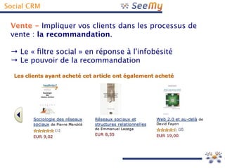 Social CRM

 Vente - Impliquer vos clients dans les processus de
 vente : la recommandation.

 → Le « fltre social » en réponse à l'infobésité
 → Le pouvoir de la recommandation
 