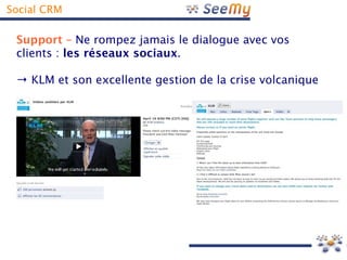 Social CRM

 Support – Ne rompez jamais le dialogue avec vos
 clients : les réseaux sociaux.

 → KLM et son excellente gestion de la crise volcanique
 