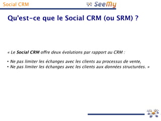 Social CRM

 Qu'est-ce que le Social CRM (ou SRM) ?




 « Le Social CRM ofre deux évolutions par rapport au CRM :
 ●
     Ne pas limiter les échanges avec les clients au processus de vente,
 ●
     Ne pas limiter les échanges avec les clients aux données structurées. »
 