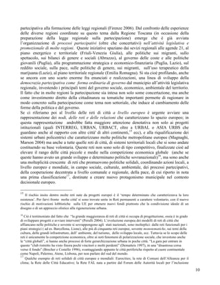 partecipativa alla formazione delle leggi regionali (Firenze 2006). Dal confronto delle esperienze
delle diverse regioni coordinate su questo tema dalla Regione Toscana (in occasione della
preparazione della legge regionale sulla partecipazione) emerge che è già avviata
l’organizzazione di processi partecipativi (oltre che concertativi) nell’attività legislativa e
promozionale di molte regioni. Queste iniziative spaziano dai sevizi regionali alle agende 21, al
piano energetico e territoriale (Friuli-Venezia Giulia), alle politiche sui migranti, sullo
spettacolo, sui bilanci di genere e sociali (Abruzzo), al governo delle coste e alle politiche
giovanili (Puglia), alla programmazione strategica e economico-finanziaria (Puglia, Lazio), sul
reddito sociale, sulla pace, sulle politiche di genere, sui migranti, sull’uso terapeutico della
marijuana (Lazio), al piano territoriale regionale (Emilia Romagna). Si sta cioè profilando, anche
se ancora con uno scarto enorme fra enunciati e realizzazioni, una linea di sviluppo della
democrazia partecipativa come forma ordinaria di governo dal municipio all’attività legislativa
regionale, investendo i principali temi del governo sociale, economico, ambientale del territorio.
Il fatto che in molte regioni la partecipazione sia intesa non solo some concertazione, ma anche
come investimento diretto della cittadinanza su tematiche importanti permette di ragionare in
modo concreto sulla partecipazione come tema non settoriale, che induce al cambiamento delle
forme della politica e del governo.
Se ci riferiamo poi al livello delle reti di città a livello europeo è urgente avviare una
rappresentazione dei nodi, delle reti e delle relazioni che caratterizzano lo spazio europeo; in
questa rappresentazione andrebbe fatta maggiore attenzione denotativa non solo ai progetti
istituzionali (quali INTERREG, URBAN, URBACT, oltre a URBAL o ASIA URBS che
guardano anche al rapporto con altre città' di altri continenti,15 ecc), e alla riqualificazione dei
sistemi urbani policentrici che caratterizzano molte politiche metropolitane europee (Magnaghi,
Marson 2004) ma anche a tutte quelle reti di città, di sistemi territoriali locali che si sono andate
costituendo su base volontaria. Queste reti non sono solo di tipo competitivo, finalizzate cioè ad
elevare il rango delle città piccole e medie nella competizione economica globale (anche se
queste hanno avuto un grande sviluppo e determinano politiche sovranazionali)16, ma sono anche
una molteplicità crescente di reti che promuovono politiche solidali, coordinando azioni locali, a
livello europeo e mondiale, in campo sociale, culturale, ambientale, dei processi partecipativi,
della cooperazione decentrata a livello comunale e regionale, della pace, di cui riporto in nota
una prima classificazione17, destinate a creare nuovo protagonismo municipale nel contesto
decisionale europeo.

15
    Il rischio insito dentro molte reti nate da progetti europei è il ‘tempo determinato che caratterizzava la loro
esistenza’. Per farvi fronte molte città' si sono trovate unite in Reti permanenti a carattere volontario, con il nuovo
rischio di motivazioni lobbistiche sulla UE per ottenere nuovi fondi piuttosto che la condivisione ideale di un
disegno o di un approccio olistico alla rigenerazione urbana.
16
   Ciò è testimoniato dal fatto che “la grande maggioranza di reti di città si occupa di progettazione, ossia è in grado
di sviluppare progetti e avviare interventi” (Perulli 2004). L’evoluzione europea dei modelli di reti di città che
affiancano nelle politiche e sovente si sovrappongono agli stati nazionali, sono molteplici: dalle reti funzionali per i
piani strategici ( ad es. Barcellona, Lione), alle più di cinquanta reti europee, sovente monotematiche, sui temi della
cultura, delle grandi infrastrutture, dell’ ambiente, del turismo, dello sviluppo locale, ecc. Tuttavia se lo scopo delle
reti è unicamente la competizione economica, oltre ai noti fenomeni di polarizzazione sociale, che investono anche
le “città globali”, si hanno anche processi di forte gerarchizzazione urbana in poche città. “La gara per entrare in
questo “club ristretto ha visto finora pochi vincitori e molti perdenti” (Dematteis 1997), in una “disastrosa corsa
verso il fondo” (Brecher e Costello 1996), svantaggiando appunto le città periferiche rispetto al cuore continentale
come Napoli, Palermo, Atene, Lisbona, per non parlare del sud del mondo.
17
    Qualche esempio di reti solidali di città europee e mondiali: Eurocities; la rete di Comuni dell’Alleanza per il
clima; la Rete delle Città Educative; la Rete FAL nata a partire dal Forum delle Autorità locali per l’inclusione

                                                                                                                            10
 