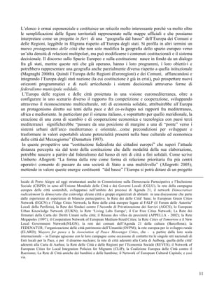 L’elenco è ormai esponenziale e costituisce un reticolo molto interessante perché va molto oltre
le semplificazioni delle figure territoriali rappresentate nelle mappe ufficiali e che possiamo
interpretare come un progetto in fieri di una “geografia dal basso” dell’Europa dei Comuni e
delle Regioni, leggibile in filigrana rispetto all’Europa degli stati. Si profila in altri termini un
nuovo protagonismo delle città che non solo modifica la geografia dello spazio europeo verso
un’alta densità di relazioni multipolari, ma può modificarne i contenuti costituzionali e il sistema
decisionale. Il discorso sullo Spazio Europeo e sulla costituzione nasce in fondo da un dialogo
fra gli stati, mentre queste reti che già operano, hanno i loro programmi, i loro obiettivi e
potrebbero rappresentare una geografia anche parzialmente diversa rispetto a quella istituzionale
(Magnaghi 2006b). Quindi l’Europa delle Regioni (Euroregioni) e dei Comuni, affiancandosi e
integrando l’Europa degli stati nazione (la cui costituzione è già in crisi), può prospettare nuovi
orizzonti programmatici e di ruoli arricchendo i sistemi decisionali attraverso forme di
federalismo municipale solidale.
 L’Europa delle regioni e delle città proiettata in una visione euromediterranea, oltre a
configurare in uno scenario diverso il rapporto fra competizione e cooperazione, sviluppando
attraverso il riconoscimento multiculturale, reti di economia solidale, attribuirebbe all’Europa
un protagonismo diretto sui temi della pace e del co-sviluppo nei rapporti fra mediterraneo,
africa e medioriente. In particolare per il sistema italiano, e soprattutto per quello meridionale, la
creazione di una zona di scambio e di cooperazione economica e tecnologica con paesi terzi
mediterranei significherebbe “passare da una posizione di margine a una di “ponte” verso i
sistemi urbani dell’arco mediterraneo e orientale…come precondizioni per sviluppare e
trasformare in valori esportabili alcune potenzialità presenti nella base culturale ed economica
delle città del Mezzogiorno” (Dematteis 1997).
 In queste prospettive una “costituzione federalista dei cittadini europei” che superi l’attuale
distanza percepita sia dal testo della costituzione che dalle modalità della sua elaborazione,
potrebbe nascere a partire dal federalismo dal basso di reti di città a fini solidali. Come scrive
Umberto Allegretti “La forma della rete come forma di relazione prioritaria fra più centri
operativi consente di passare da una società di Stato a una multilivello” (Allegretti 2005);
mettendo in valore queste energie costituenti “dal basso” l’Europa si potrà dotare di un progetto

locale di Porto Alegre ed oggi strutturatasi anche in Commissione sulla Democrazia Partecipativa e l’Inclusione
Sociale (CISPD) in seno all’Unione Mondiale delle Città e dei Governi Locali (CGLU), la rete della campagna
europea delle città sostenibili, sviluppatasi nell’ambito dei processi di Agenda 21, il network Démocratiser
radicalement la démocratie che coinvolge alcune città e gruppi organizzati di abitanti in una discussione che parte
dalle esperienze di esperienze di bilancio partecipativo; la Rete dei delle Città' Sane; lo European Green Cities
Network (EGCN) e l’Edge Cities Network; la Rete delle città europee legate al FALP (il Forum delle Autorita’
Locali della Periferia), la Rete dei Sindaci contro l’Accordo di Privatizzazione dei Servizi (AGCS); lo European
Urban Knowledge Network (EUKN); la Rete ‘Living Labs Europe’; il Car Free Cities Network; La Rete dei
firmatari della Carta dei Diritti Umani nella città; il Réseau des villes de proximité (APPELLA - 2002); la Rete
Megapoles (1997); il Cooperation Network of European Medium-Sized Cities; la Rete Cities of Tomorrow e il New
Local Government Network(NLGN); la rete dei comuni dell’Agenda 21 della cultura (Barcellona); la
FEDENATUR; l’organizzazione delle città patrimonio dell’Umanità (OVPM); la rete europea per lo sviluppo rurale
(ELARD); Mayors for peace e la Association of Peace Messenger Cities, che - a partire dalla loro scala
internazionale – in Europa agiscono con le loro campagne come occasione di contatto tra le singole reti nazionali di
Enti locali per la Pace, e per il disarmo nucleare; la rete di città aderenti alla Carta di Aalborg, quella delle città'
aderenti alla Carta di Aarhus; la Rete delle Città e delle Regioni per l’Economia Sociale (REVES); il Network of
European Cities for Local Integration Policies for Migrants (CLIP); la Coalizione Europea delle Città contro il
Razzismo; La Rete di Città amiche dei bambini e delle bambine; il Network of European Cultural Capitals; e cosi
via.



                                                                                                                           11
 