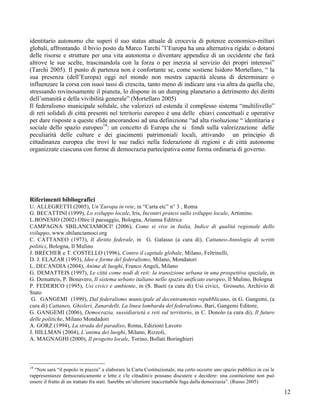 identitario autonomo che superi il suo status attuale di crocevia di potenze economico-miltari
globali, affrontando il bivio posto da Marco Tarchi ”l’Europa ha una alternativa rigida: o dotarsi
delle risorse e strutture per una vita autonoma o diventare appendice di un occidente che farà
altrove le sue scelte, trascinandola con la forza o per inerzia al servizio dei propri interessi”
(Tarchi 2005). Il punto di partenza non è confortante se, come sostiene Isidoro Mortellaro, “ la
sua presenza (dell’Europa) oggi nel mondo non mostra capacità alcuna di determinare o
influenzare la corsa con isuoi tassi di crescita, tanto meno di indicare una via altra da quella che,
stressando rovinosamente il pianeta, lo dispone in un dumping planetario a detrimento dei diritti
dell’umanità e della vivibilità generale” (Mortellaro 2005)
Il federalismo municipale solidale, che valorizzi ed estenda il complesso sistema “multilivello”
di reti solidali di città presenti nel territorio europeo è una delle chiavi concettuali e operative
per dare risposte a queste sfide ancorandosi ad una definizione “ad alta risoluzione “ identitaria e
sociale dello spazio europeo18: un concetto di Europa che si fondi sulla valorizzazione delle
peculiarità delle culture e dei giacimenti patrimoniali locali, attivando un principio di
cittadinanza europea che trovi le sue radici nella federazione di regioni e di città autonome
organizzate ciascuna con forme di democrazia partecipativa come forma ordinaria di governo.




Riferimenti bibliografici
U. ALLEGRETTI (2005), Un’Europa in rete, in “Carta etc” n° 3 , Roma
G. BECATTINI (1999), Lo sviluppo locale, Iris, Incontri pratesi sullo sviluppo locale, Artimino.
L.BONESIO (2002) Oltre il paesaggio, Bologna, Arianna Editrice
CAMPAGNA SBILANCIAMOCI! (2006), Come si vive in Italia, Indice di qualità regionale dello
sviluppo, www.sbilanciamoci.org
C. CATTANEO (1973), Il diritto federale, in G. Galasso (a cura di), Cattaneo-Antologia di scritti
politici, Bologna, Il Mulino
J. BRECHER e T. COSTELLO (1996), Contro il capitale globale, Milano, Feltrinelli,
D. J. ELAZAR (1993), Idee e forme del federalismo, Milano, Mondatori
L. DECANDIA (2004), Anime di luoghi, Franco Angeli, Milano
G. DEMATTEIS (1997), Le città come nodi di reti: la transizione urbana in una prospettiva spaziale, in
G. Dematteis, P. Bonavero, Il sistema urbano italiano nello spazio unificato europeo, Il Mulino, Bologna
P. FEDERICO (1995), Usi civici e ambiente, in (S. Bueti (a cura di) Usi civici, Grosseto, Archivio di
Stato
 G. GANGEMI (1999), Dal federalismo municipale al decentramento repubblicano, in G. Gangemi, (a
cura di) Cattaneo, Ghisleri, Zanardelli, La linea lombarda del federalismo, Bari, Gangemi Editore,
G. GANGEMI (2006), Democrazia, sussidiarietà e reti sul territorio, in C. Donolo (a cura di), Il futuro
delle politiche, Milano Mondadori
A. GORZ (1994), La strada del paradiso, Roma, Edizioni Lavoro
J. HILLMAN (2004), L’anima dei luoghi, Milano, Rizzoli,
A. MAGNAGHI (2000), Il progetto locale, Torino, Bollati Boringhieri



18
  “Non sarà “il popolo in piazza” a elaborare la Carta Costituzionale, ma certo occorre uno spazio pubblico in cui le
rappresentanze democraticamente e lette e i/le cittadini/e possano discutere e decidere: una costituzione non può
essere il frutto di un trattato fra stati. Sarebbe un’ulteriore inaccettabile fuga dalla democrazia”. (Russo 2005)

                                                                                                                        12
 