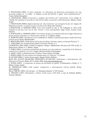 A MAGNAGHI (2004). Il nuovo municipio: un laboratorio di democrazia partecipativa per una
economia solidale, in A. Caillé, A. Salsano, (a cura di) MAUSS 2: Quale ‘altra mondializzazione’?
Torino, Bollati Boringhieri
A. MAGNAGHI, (2006a) Conoscenza e progetto del territorio per l’innovazione, in G. Amato, R.
Varaldo, M. Lazzeroni (a cura di) La città nell’era della conoscenza e dell’innovazione, Milano, Franco
Angeli,
 A. MAGNAGHI (2006b), Rappresentazioni ad “alta risoluzione” per il progetto locale, in I. Jogan e D.
Patassini (a cura di), Lo spazio europeo a livello locale, Roma, INU Edizioni
A MAGNAGHI, A. MARSON (2004), Verso nuovi modelli di città, in M. Carbognin, E. Turri, G.M.
Varanini (a cura di), Una rete di città: Verona e l’area metropolitana Adige Garda, Verona, Cierre
Edizioni,
A. MAGNAGHI, A. MARSON (2005), Un territorio da lupi. Un commento alla nuova legge urbanistica e
alcune proposte alternative, in Democrazia e Diritto, n° 3, Milano, Angeli
G. MARCON (2006), Introduzione, in E. Lombardi e G. Naletto, Comunità partecipate. Guida alle buone
pratiche locali, Roma, Manifestolibri
E. MOLINARI (2005), Il federalismo dell’acqua, dei fiumi e del bene comune, in Europa Plurale,n° 2
L. NOSI (2005), Per un federalismo globale, in Europa Plurale, n° 2
I.D.MORTELLARO (2005), Cambio di stagione. Europa e Mediterraneo alla prova del XXI secolo, in
Democrazia e Diritto, n° 3, Milano, Angeli
P. NERVI (2003), La gestione patrimoniale dei demani civici fra tradizione e modernità, in G. Soccio (a
cura di) Terre collettive e usi civici, Foggia, Edizioni del Parco del Gargano
A. MARC (1986), Le fédéralisme face au future, Nizza, Presses d’Europe
T. PERNA (2006), Per una sinistra euro-mediterranea, in “Carta etc.” n 2, Roma
M. QUAINI (2006), L’ombra del paesaggio, Reggio Emilia, Diabasis,
RETE DEL NUOVO MUNICIPIO, PR,OVINCIA DI MILANO, Federalismo e Partecipazione: dal
Municipio all’Europa, Milano 20-21 ottobre 2006, www.nuovomunicipio.org,
F. RUSSO (2005), L’europeismo di sinistra dei movimenti no global, in Democrazia e Diritto, n° 3,
Milano, Franco Angeli
M. SMERIGLIO (2006), Città comune: autogoverno e partecipazione nell’era globale, Roma,
DeriveApprodi
Mario TARCHI (2003), Che Europa?, in “Diorama Letterario” n°270, Firenze
S. TRENTIN (1987), Federalismo e libertà. Scritti teorici 1935-1943, a cura di Norberto Bobbio,
Venezia, Marsilio




                                                                                                          13
 