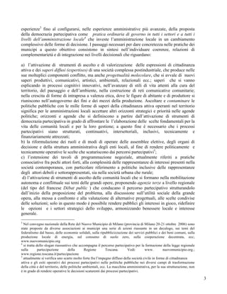 esperienze3 fino al configurarsi, nelle esperienze amministrative più avanzate, della proposta
della democrazia partecipativa come pratica ordinaria di governo in tutti i settori e a tutti i
livelli dell’amministrazione locale4 che investe l’amministrazione locale in un cambiamento
complessivo delle forme di decisione. I passaggi necessari per dare concretezza nelle pratiche dei
municipi a questo obiettivo consistono in sintesi nell’individuare coerenze, relazioni di
complementarietà e di integrazione nei livelli decisionali che riguardano:

a) l’attivazione di strumenti di ascolto e di valorizzazione delle espressioni di cittadinanza
attiva e dei saperi diffusi (expertises) di una società complessa postindustriale, che produce nelle
sue molteplici componenti conflitto, ma anche progettualità molecolare, che si avvale di nuovi
saperi produttivi, comunicativi, artistici, ambientali, relazionali ecc.; saperi che si vanno
esplicando in processi cognitivi innovativi, nell’avanzare di stili di vita attenti alla cura del
territorio, del paesaggio e dell’ambiente, nella costruzione di reti comunicative comunitarie;
nella crescita di forme di intrapresa a valenza etica, dove le figure di abitante e di produttore si
riuniscono nell’autogoverno dei fini e dei mezzi della produzione. Ascoltare e contaminare le
politiche pubbliche con le mille forme di saperi della cittadinanza attiva operanti nel territorio
significa per le amministrazioni locali accettare altri orizzonti strategici e priorità nelle agende
politiche; orizzonti e agende che si definiscono a partire dall’attivazione di strumenti di
democrazia partecipativa in grado di affrontare le l’elaborazione delle scelte fondamentali per la
vita delle comunità locali e per la loro gestione; a questo fine è necessario che i processi
partecipativi siano strutturati, continuativi, intersettoriali, inclusivi, tecnicamente e
finanziariamente attrezzati;
b) la riformulazione dei ruoli e di modi di operare delle assemblee elettive, degli organi di
decisione e della struttura amministrativa degli enti locali, al fine di rendere politicamente e
tecnicamente operative le scelte che scaturiscono dai percorsi partecipativi5;
c) l’estensione dei tavoli di programmazione negoziale, attualmente riferiti a pratiche
consociative fra pochi attori forti, alla complessità delle rappresentanze di interessi presenti nella
società contemporanea, con particolare riferimento a politiche inclusive delle rappresentanze
degli attori deboli e sottorappresentati, sia nella società urbana che rurale;
 d) l’attivazione di strumenti di ascolto delle comunità locali che si formano nella mobilitazione
autonoma e conflittuale sui temi delle grandi opere, proponendo agenzie terze a livello regionale
(del tipo del francese Débat public ) che conducano il percorso partecipativo strutturandolo
dall’inizio della proposizione del problema, alla discussione sull’utilità sociale della grande
opera, alla messa a confronto e alla valutazione di alternative progettuali, alle scelte condivise
delle soluzioni; solo in questo modo è possibile rendere pubblici gli interessi in gioco, ridefinire
le opzioni e i settori strategici dello sviluppo, armonizzando benessere locale e interesse
generale.
3
  Nel convegno nazionale della Rete del Nuovo Municipio di Milano (provincia di Milano 20-21 ottobre 2006) sono
state proposte da diverse associazioni ai municipi una serie di azioni riassunte in un decalogo, sui temi del
federalismo dal basso, delle economie solidali, sulla ripubblicizzazione dei servizi pubblici e dei beni comuni, sulla
produzione locale di energia, sul consumo di suolo zero, sulla cooperazione decentrata, ecc;
www.nuovomunicipio.org
4
  si tratta dello slogan riassuntivo che accompagna il percorso partecipativo per la formazione della legge regionale
sulla        partecipazione        della       Regione       Toscana.      Vedi:      www.         nuovomunicipio.org.;
www.regione.toscana.it/partecipazione
5
  attualmente si verifica uno scarto molto forte fra l’impegno diffuso della società civile in forme di cittadinanza
attiva e gli esiti operativi dei processi partecipativi nelle politiche pubbliche nei diversi campi di trasformazione
della città e del territorio, delle politiche ambientali, ecc. La macchina amministrativa, per la sua strutturazione, non
è in grado di rendere operative le decisioni scaturenti dai processi partecipativi.

                                                                                                                            3
 