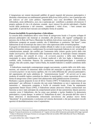 L’integrazione nei sistemi decisionali pubblici di questi requisiti del processo partecipativo è
destinata a determinare un cambiamento generale della forma della politica: non si partecipa solo
per indicare ad altri (ceto politico, imprenditori, ecc) cosa dovrebbero fare (elezioni,
referendum, arene deliberative, ecc), ma si partecipa per contribuire a produrre direttamente il
proprio ambente di vita e di relazione, creando nuovi intrecci fra attività individuali e finalità
sociali della produzione e del consumo, estendendo i valori d’uso, i beni comuni non
negoziabili, le attività fuori mercato con molteplici forme di scambio.

Il nesso inscindibile fra partecipazione e federalismo.
La crescita della cittadinanza attiva verso forme di autogoverno locale e il recente sviluppo di
processi partecipativi dai municipi ai circondari, alle province, alle regioni6 configurano un
percorso che la Rete del Nuovo Municipio ha definito federalismo municipale solidale7. Questa
definizione comporta un assunto centrale: che il federalismo si costituisca “dal basso”, come
federazione di reti di municipi che siano a loro volta espressione della sovranità popolare.
Il progetto di federalismo municipale solidale affonda le radici in uno scontro nei tempi lunghi
della civilizzazioni europee e mediterranee fra sovranità municipale federata in reti sovralocali e
centralizzazione statuale: dai conflitti per l’autonomia delle colonie greche (polis) dalla città
madre (metropolis), alla federazione delle lucumonie etrusche, al municipio romano interprete
della respublica, dei concetti di civitas , di sovranità popolare e dello stato federativo-
municipale in epoca repubblicana, ai Comuni medievali e alle loro leghe e federazioni, al
conflitto nella rivoluzione francese fra costituzione municipale/partecipata e centralistica
statuale, fino allo scontro, dopo l’unità d’Italia, fra modelli federativi e modelli centralistici dello
stato8.
  Il federalismo municipale contemporaneo poggia nuovamente, a partire dalla crisi dello stato-
nazione, sul concetto di estensione della sovranità del municipio in quanto espressione della
sovranità popolare: in una ricerca capillare, che vive nella diffusione dei processi partecipativi,
del superamento del ruolo subalterno di “amministrazione locale” (di servizi) cui lo stato
moderno di modello inglese centralista ha ridotto la municipalità; e come espressione di nuove
forme di autogoverno contro i poteri forti ademocratici della globalizzazione economica.
Richiamo a questo proposito la tesi di Silvio Trentin (1987) “Il federalismo come struttura per
partecipare”, per rafforzare il concetto che non esiste federalismo se non è espressione di una
autonomia e democrazia compiuta a livello di comunità locale. Come ha ampiamente
argomentato Daniel Elazar (1993), il federalismo attuato attraverso riforme costituzionali non
funziona se non è stato anticipato da comportamenti pratici di tipo autonomista. Questo percorso
concreto verso il federalismo, che ha come asse portante e nucleo fondativo la democrazia
partecipativa, si pone dunque in antitesi al “federalismo di stato”, che procede dall’alto verso il
basso attraverso il decentramento istituzionale (devolution) che produce nuove forme
“decentrate” di accentramento e esclusione nel sistema decisionale e che può presentare risvolti
egoistici di desolidarizzazione verso il separatismo.



7 La rete del nuovo Municipio ha promosso coordinamenti fra province sul tema “le Province dei Comuni”; insieme alla
Regione Toscana ha promosso un coordinamento di 7 regioni sul tema della formazione partecipata delle leggi regionali
7
  Vedasi la Relazione di Giorgio Ferraresi al convegno di Bari del novembre 2005 della Rete del Nuovo Municipio,
www.nuovomunicipio.org
8
  su questa ultima fase vedasi: Gangemi 1999


                                                                                                                        4
 