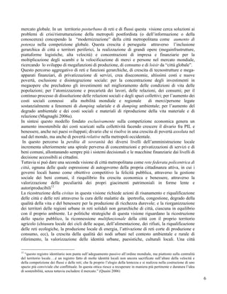 mercato globale. In un territorio posturbano di reti e di flussi questa visione cerca soluzioni ai
problemi di crisi/ristrutturazione della metropoli postfordista (o dell’informazione o della
conoscenza) concependo la “modernizzazione” della città metropolitana come aumento di
potenza nella competizione globale. Questa crescita è perseguita attraverso l’inclusione
gerarchica di città e territori periferici, la realizzazione di grandi opere (megainfrastrutture,
piattaforme logistiche, alta velocità) e concentrazioni di impresa e finanziarie per la
moltiplicazione degli scambi e la velocificazione di merci e persone nel mercato mondiale,
ricercando lo sviluppo di megafunzioni di produzione, di consumo e di loisir da “città globale”.
Questo percorso aggregativo di reti e funzioni gerarchiche, di crescita di tecnostrutture e mega-
apparati finanziari, di privatizzazione di servizi, crea diseconomie, altissimi costi e nuove
povertà, esclusione e disintegrazione sociale: per la concentrazione degli investimenti in
megaopere che precludono gli investimenti nel miglioramento delle condizioni di vita delle
popolazioni; per l’atomizzazione e precarietà dei lavori, delle relazioni, dei consumi; per il
continuo processo di dissoluzione delle relazioni sociali e degli spazi collettivi; per l’aumento dei
costi sociali connessi         alla mobilità mondiale e regionale          di merci/persone legate
sostanzialmente a fenomeni di dumping salariale e di dumping ambientale; per l’aumento del
degrado ambientale e dei costi sociali e materiali di riproduzione della vita materiale e di
relazione (Magnaghi 2006a).
In sintesi questo modello fondato esclusivamente sulla competizione economica genera un
aumento insostenibile dei costi scaricati sulla collettività facendo crescere il divario fra PIL e
benessere, anche nei paesi sviluppati; divario che si risolve in una crescita di povertà assoluta nel
sud del mondo, ma anche di povertà relative nella metropoli occidentale.
 In questo percorso la perdita di sovranità dei diversi livelli dell’amministrazione locale
incrementa ulteriormente una spirale perversa di concentrazioni e privatizzazioni di servizi e di
beni comuni, allontanando sempre più i sistemi decisionali e le macchine finanziarie dai livelli di
decisione accessibili ai cittadini.
Tuttavia si può dare una seconda visione di città metropolitana come rete federata policentrica di
città, ognuna delle quale espressione di autogoverno della propria cittadinanza attiva, in cui i
governi locali hanno come obiettivo competitivo la felicità pubblica, attraverso la gestione
sociale dei beni comuni, il riequilibrio fra crescita economica e benessere, attraverso la
valorizzazione delle peculiarità dei propri giacimenti patrimoniali in forme lente e
autoriproducibili12
La ricostruzione della civitas in questa visione richiede azioni di risanamento e riqualificazione
delle città e delle reti attraverso la cura delle malattie da ipertrofia, congestione, degrado della
qualità della vita e del benessere per la produzione di ricchezza durevole; e la riorganizzazione
dei territori delle regioni urbane in reti solidali non gerarchiche di città, ciascuna in equilibrio
con il proprio ambiente. Le politiche strategiche di questa visione riguardano la ricostruzione
dello spazio pubblico, la riconnessione multifunzionale della città con il proprio territorio
agricolo (chiusura locale dei cicli delle acque, dell’alimentazione, dei rifiuti, la riqualificazione
delle reti ecologiche, la produzione locale di energia, l’attivazione di reti corte di produzione e
consumo, ecc), la crescita della qualità dei nodi urbani nel contesto ambientale e rurale di
riferimento, la valorizzazione delle identità urbane, paesistiche, culturali locali. Una città

12
   “questo registro identitario non punta sull’adeguamento passivo all’ordine mondiale, ma piuttosto sulla centralità
del territorio locale….è un registro fatto di molte identità locali non ancora sacrificate sull’altare della velocità e
della competizione dei flussi e delle reti; che fa proprio l’elogio della lentezza e si realizza nella costruzione di uno
spazio più conviviale che conflittuale. In questa ottica riesce a recuperare in maniera più pertinente e duratura l’idea
di sostenibilità, senza tuttavia escludere il mercato.” (Quaini 2006)

                                                                                                                            6
 