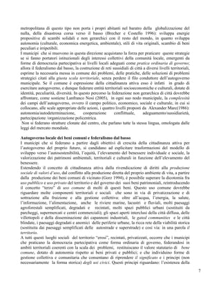 metropolitana di questo tipo non porta i propri abitanti nel baratro della globalizzazione del
nulla, della disastrosa corsa verso il basso (Brecher e Costello 1996): sviluppa energie
propositive di scambi solidali e non gerarchici con il resto del mondo, in quanto sviluppa
autonomia (culturale, economica energetica, ambientale), stili di vita originali, scambio di beni
peculiari e irripetibili.
I municipi che si muovono in questa direzione acquistano la forza per praticare queste strategie
se si fanno portatori istituzionali degli interessi collettivi della comunità locale, emergenti da
forme di democrazia partecipativa ai livelli locali adeguati come pratica ordinaria di governo;
allora il federalismo dal basso, la costruzione di reti sussidiali di città a diversi livelli territoriali,
esprime la necessaria messa in comune dei problemi, delle pratiche, delle soluzioni di problemi
strategici citati alla giusta scala territoriale, senza perdere il filo conduttore dell’autogoverno
municipale. Se il comune è espressione della cittadinanza attiva esso è infatti in grado di
esercitare autogoverno, e dunque federare entità territoriali socioeconomiche e culturali, dotate di
identità, peculiarità, diversità. In questo percorso la federazione non gerarchica di città dovrebbe
affrontare, come sostiene Lanfranco Nosi (2005), in ogni suo nodo municipale, la complessità
dei campi dell’autogoverno, ovvero il campo politico, economico, sociale e culturale, in cui si
collocano, alle scale appropriate delle azioni, i quattro livelli proposti da Alexander Marc(1986):
autonomia/autodeterminazione,          cooperazione       conflittuale,     adeguamento/sussidiarietà,
partecipazione /organizzazione policentrica.
 Non si federano strutture clonate dal centro, che parlano tutte la stessa lingua, omologata dalle
leggi del mercato mondiale.

Autogoverno locale dei beni comuni e federalismo dal basso
I municipi che si federano a partire dagli obiettivi di crescita della cittadinanza attiva per
l’autogoverno del proprio futuro, si candidano ad esplicitare trasformazioni del modello di
sviluppo verso l’autosostenibilità, l’equità, l’elevamento del benessere individuale e sociale, la
valorizzazione dei patrimoni ambientali, territoriali e culturali in funzione dell’elevamento del
benessere.
Estendendo il concetto di cittadinanza attiva dalla rivendicazione di diritti alla produzione
sociale di valori d’uso, dal conflitto alla produzione diretta del proprio ambiente di vita, a partire
dalla produzione dei beni comuni di vicinato (Gorz 1994), è possibile superare la dicotomia fra
uso pubblico e uso privato del territorio e del governo dei suoi beni patrimoniali, reintroducendo
il concetto “terzo” di uso comune di molti di questi beni. Questo uso comune dovrebbe
riguardare molte componenti territoriali e sociali che sono in via di privatizzazione e di
sottrazione alla fruizione e alla gestione collettiva: oltre all’acqua, l’energia, la salute,
l’informazione, l’alimentazione, anche le riviere marine, lacustri e fluviali, molti paesaggi
agroforestali semplificati, degradati e recintati, molti spazi pubblici urbani (sostituiti da
parcheggi, supermercati e centri commerciali); gli spazi aperti interclusi della città diffusa, delle
villettopoli e della disseminazione dei capannoni industriali, le gated communities e le città
blindate, i paesaggi degradati e anomici delle periferie urbane, la ricca rete della viabilità storica
(sostituita dai paesaggi semplificati delle autostrade e superstrade) e cosi via: in una parola il
territorio.
A tutti questi luoghi sociali del territorio “erosi”, recintati, privatizzati, occorre che i municipi
che praticano la democrazia partecipativa come forma ordinaria di governo, federandosi in
ambiti territoriali coerenti con la scala dei problemi, restituiscano il valore statutario di bene
comune, dotato di autonomia rispetto ai beni privati e pubblici; e che individuino forme di
gestione collettiva e comunitaria che consentano di riprendere il significato e i principi (non
necessariamente la forma storica) degli usi civici. Questi principi riguardano: l’esistenza della
                                                                                                              7
 