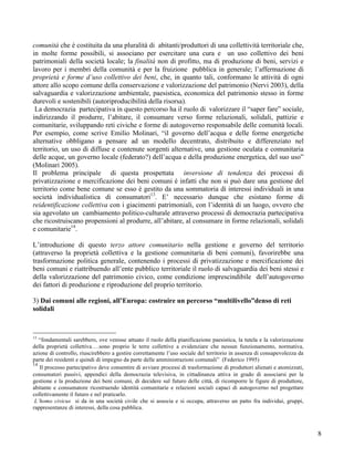 comunità che è costituita da una pluralità di abitanti/produttori di una collettività territoriale che,
in molte forme possibili, si associano per esercitare una cura e un uso collettivo dei beni
patrimoniali della società locale; la finalità non di profitto, ma di produzione di beni, servizi e
lavoro per i membri della comunità e per la fruizione pubblica in generale; l’affermazione di
proprietà e forme d’uso collettivo dei beni, che, in quanto tali, conformano le attività di ogni
attore allo scopo comune della conservazione e valorizzazione del patrimonio (Nervi 2003), della
salvaguardia e valorizzazione ambientale, paesistica, economica del patrimonio stesso in forme
durevoli e sostenibili (autoriproducibilità della risorsa).
 La democrazia partecipativa in questo percorso ha il ruolo di valorizzare il “saper fare” sociale,
indirizzando il produrre, l’abitare, il consumare verso forme relazionali, solidali, pattizie e
comunitarie, sviluppando reti civiche e forme di autogoverno responsabile delle comunità locali.
Per esempio, come scrive Emilio Molinari, “il governo dell’acqua e delle forme energetiche
alternative obbligano a pensare ad un modello decentrato, distribuito e differenziato nel
territorio, un uso di diffuse e contenute sorgenti alternative, una gestione oculata e comunitaria
delle acque, un governo locale (federato?) dell’acqua e della produzione energetica, del suo uso”
(Molinari 2005).
Il problema principale di questa prospettata inversione di tendenza dei processi di
privatizzazione e mercificazione dei beni comuni è infatti che non si può dare una gestione del
territorio come bene comune se esso è gestito da una sommatoria di interessi individuali in una
società individualistica di consumatori13. E’ necessario dunque che esistano forme di
reidentificazione collettiva con i giacimenti patrimoniali, con l’identità di un luogo, ovvero che
sia agevolato un cambiamento politico-culturale attraverso processi di democrazia partecipativa
che ricostruiscano propensioni al produrre, all’abitare, al consumare in forme relazionali, solidali
e comunitarie14.

L’introduzione di questo terzo attore comunitario nella gestione e governo del territorio
(attraverso la proprietà collettiva e la gestione comunitaria di beni comuni), favorirebbe una
trasformazione politica generale, contenendo i processi di privatizzazione e mercificazione dei
beni comuni e riattribuendo all’ente pubblico territoriale il ruolo di salvaguardia dei beni stessi e
della valorizzazione del patrimonio civico, come condizione imprescindibile dell’autogoverno
dei fattori di produzione e riproduzione del proprio territorio.

3) Dai comuni alle regioni, all’Europa: costruire un percorso “multilivello”denso di reti
solidali



13
   “fondamentali sarebbero, ove venisse attuato il ruolo della pianificazione paesistica, la tutela e la valorizzazione
della proprietà collettiva….sono proprio le terre collettive a evidenziare che nessun funzionamento, normativa,
azione di controllo, riuscirebbero a gestire correttamente l’uso sociale del territorio in assenza di consapevolezza da
parte dei residenti e quindi di impegno da parte delle amministrazioni comunali” (Federico 1995)
14
   Il processo partecipativo deve consentire di avviare processi di trasformazione di produttori alienati e atomizzati,
consumatori passivi, appendici della democrazia televisiva, in cittadinanza attiva in grado di associarsi per la
gestione e la produzione dei beni comuni, di decidere sul futuro delle città, di ricomporre le figure di produttore,
abitante e consumatore ricostruendo identità comunitarie e relazioni sociali capaci di autogoverno nel progettare
collettivamente il futuro e nel praticarlo.
 L’homo civicus si da in una società civile che si associa e si occupa, attraverso un patto fra individui, gruppi,
rappresentanze di interessi, della cosa pubblica.



                                                                                                                          8
 