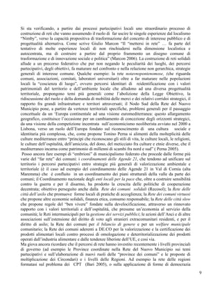 Si sta verificando, a partire dai processi partecipativi locali uno straordinario processo di
costruzione di reti che vanno assumendo il ruolo di far uscire le singole esperienze dal localismo
“Nimby”, verso la capacità propositiva di trasformazione del concetto di interesse pubblico e di
progettualità alternativa. Come scrive Giulio Marcon “Il “mettersi in rete” … fa parte del
tentativo di molte esperienze locali di non rinchiudersi nella dimensione localistica e
autocentrata, ma di costruire a partire dal proprio frammento un disegno comune di
trasformazione e di innovazione sociale e politica” (Marcon 2006). La costruzione di reti solidali
allude a un precorso federativo che pur non negando le peculiarità dei luoghi, dei percorsi
partecipativi, degli obiettivi, fa maturare nel confronto e nella relazione non gerarchica, strategie
generali di interesse comune. Qualche esempio: la rete notavnopontenomose, (che riguarda
comuni, associazioni, comitati, laboratori universitari) oltre a far maturare nelle popolazioni
locali la “coscienza di luogo”, ovvero percorsi identitari di reidentificazione con i valori
patrimoniali del territorio e dell’ambiente locale che alludono ad una diversa progettualità
territoriale, propongono temi più generali come l’abolizione della Legge Obiettivo, la
ridiscussione del ruolo e della domanda di mobilità delle merci e dei relativi corridoi strategici, il
rapporto fra grandi infrastrutture e territori attraversati; il Nodo Sud della Rete del Nuovo
Municipio pone, a partire da vertenze territoriali specifiche, problemi generali per il passaggio
concettuale da un ‘Europa continentale ad una visione euromediterranea: questo allargamento
geografico, costituisce l’occasione per un cambiamento di concezione degli orizzonti strategici,
da una visione della competizione incentrata sull’economicismo neoliberista avviato nel 2000 a
Lisbona, verso un ruolo dell’Europa fondato sul riconoscimento di una cultura sociale e
identitaria più complessa, che, come propone Tonino Perna si alimenti della molteplicità delle
culture mediterranee entro “principi che riconoscano gli stili di vita, le culture locali, le religioni,
le culture dell’ospitalità, dell’amicizia, del dono, del meticciato fra culture e etnie diverse, che il
mediterraneo incarna come patrimonio di millenni di scambi fra nord e sud” ( Perna 2005).
 Posso ancora fare esempi di “embrioni” di municipalismo federato che procede dalle forme più
varie del “far rete” dei comuni: i coordinamenti delle Agende 21, che tendono ad unificare sul
territorio i percorsi partecipativi entro strategie più generali di valorizzazione ambientale e
territoriale (è il caso ad esempio del coordinamento delle Agende 21 in Val di Cornia (alta
Maremma) che è confluito in un coordinamento dei piani strutturali della valle da parte dei
comuni; il Coordinamento nazionale degli enti locali per la pace che, oltre a costruire sensibilità
contro la guerra e per il disarmo, ha prodotto la crescita delle politiche di cooperazione
decentrata; obiettivo perseguito anche dalla Rete dei comuni solidali (Recosol); la Rete delle
città dell’asilo che promuove forme locali di pratiche di accoglienza; la Rete dei comuni virtuosi
che propone altre economie solidali, finanza etica, consumo responsabile; la Rete delle città slow
che propone regole del “ben vivere” fondate sulla develocificazione, attraverso un rinnovato
rapporto con i valori territoriali e dell’ospitalità, che presume un’economia al servizio della
comunità; le Reti intermunicipali per la gestione dei servizi pubblici; le azioni dell’Anci e di altre
associazioni sull’estensione del diritto di voto agli stranieri extracomunitari residenti, e per il
diritto di asilo; la Rete dei comuni per il bilancio di genere e per un welfare municipale
comunitario; la Rete dei comuni aderenti a DE.CO per la valorizzazione e la certificazione dei
prodotti alimentari locali contro processi di omologazione e deterritorializzazione dei prodotti
operati dall’industria alimentare e dalle tendenze liberiste dell’UE, e cosi via.
Ma giova ancora ricordare che il percorsi di rete hanno investito recentemente i livelli provinciali
di governo (ad esempio le Province coordinate nella Rete del Nuovo Municipio sui temi
partecipativi e sull’elaborazione di nuovi ruoli delle “province dei comuni” e le proposte di
moltiplicazione dei Circondari) e i livelli delle Regioni. Ad esempio la rete delle regioni
formatasi sul problema dei CPT (Bari 2005), o sulla applicazione di forme di democrazia
                                                                                                           9
 