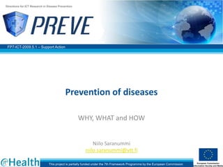 Directions for ICT Research in Disease Prevention




 FP7-ICT-2009.5.1 – Support Action




                                           Prevention of diseases

                                                    WHY, WHAT and HOW


                                                            Niilo Saranummi
                                                        niilo.saranummi@vtt.fi

                               This project is partially funded under the 7th Framework Programme by the European Commission
 