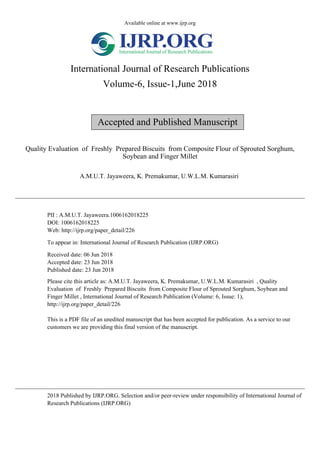 Available online at www.ijrp.org
International Journal of Research Publications
Volume-6, Issue-1,June 2018
Accepted and Published Manuscript
Quality Evaluation of Freshly Prepared Biscuits from Composite Flour of Sprouted Sorghum,
Soybean and Finger Millet
A.M.U.T. Jayaweera, K. Premakumar, U.W.L.M. Kumarasiri
PII : A.M.U.T. Jayaweera.1006162018225
DOI: 1006162018225
Web: http://ijrp.org/paper_detail/226
To appear in: International Journal of Research Publication (IJRP.ORG)
Received date: 06 Jun 2018
Accepted date: 23 Jun 2018
Published date: 23 Jun 2018
Please cite this article as: A.M.U.T. Jayaweera, K. Premakumar, U.W.L.M. Kumarasiri , Quality
Evaluation of Freshly Prepared Biscuits from Composite Flour of Sprouted Sorghum, Soybean and
Finger Millet , International Journal of Research Publication (Volume: 6, Issue: 1),
http://ijrp.org/paper_detail/226
This is a PDF file of an unedited manuscript that has been accepted for publication. As a service to our
customers we are providing this final version of the manuscript.
2018 Published by IJRP.ORG. Selection and/or peer-review under responsibility of International Journal of
Research Publications (IJRP.ORG)
 