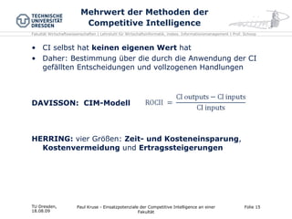Mehrwert der Methoden der Competitive Intelligence CI selbst hat  keinen eigenen Wert  hat Daher: Bestimmung über die durch die Anwendung der CI gefällten Entscheidungen und vollzogenen Handlungen DAVISSON:  CIM-Modell HERRING:  vier Größen:  Zeit- und Kosteneinsparung ,  Kostenvermeidung  und  Ertragssteigerungen TU Dresden,  18.08.09 Paul Kruse - Einsatzpotenziale der Competitive Intelligence an einer Fakultät Folie  