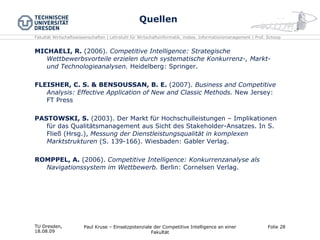 Quellen MICHAELI, R.  (2006).  Competitive Intelligence: Strategische Wettbewerbsvorteile erzielen durch systematische Konkurrenz-, Markt- und Technologieanalysen.  Heidelberg: Springer. FLEISHER, C. S. & BENSOUSSAN, B. E.  (2007).  Business and Competitive Analysis: Effective Application of New and Classic Methods.  New Jersey: FT Press PASTOWSKI, S.  (2003). Der Markt für Hochschulleistungen – Implikationen für das Qualitätsmanagement aus Sicht des Stakeholder-Ansatzes. In S. Fließ (Hrsg.),  Messung der Dienstleistungsqualität in komplexen Marktstrukturen  (S. 139-166). Wiesbaden: Gabler Verlag. ROMPPEL, A.  (2006).  Competitive Intelligence: Konkurrenzanalyse als Navigationssystem im Wettbewerb.  Berlin: Cornelsen Verlag. TU Dresden,  18.08.09 Paul Kruse – Einsatzpotenziale der Competitive Intelligence an einer Fakultät Folie  