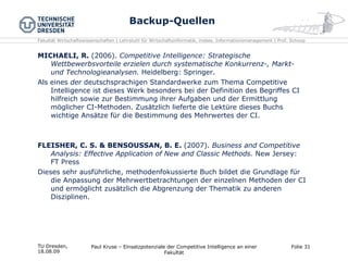 Backup-Quellen MICHAELI, R.  (2006).  Competitive Intelligence: Strategische Wettbewerbsvorteile erzielen durch systematische Konkurrenz-, Markt- und Technologieanalysen.  Heidelberg: Springer. Als eines  der  deutschsprachigen Standardwerke zum Thema Competitive Intelligence ist dieses Werk besonders bei der Definition des Begriffes CI hilfreich sowie zur Bestimmung ihrer Aufgaben und der Ermittlung möglicher CI-Methoden. Zusätzlich lieferte die Lektüre dieses Buchs wichtige Ansätze für die Bestimmung des Mehrwertes der CI. FLEISHER, C. S. & BENSOUSSAN, B. E.  (2007).  Business and Competitive Analysis: Effective Application of New and Classic Methods.  New Jersey: FT Press Dieses sehr ausführliche, methodenfokussierte Buch bildet die Grundlage für die Anpassung der Mehrwertbetrachtungen der einzelnen Methoden der CI und ermöglicht zusätzlich die Abgrenzung der Thematik zu anderen Disziplinen. TU Dresden,  18.08.09 Paul Kruse – Einsatzpotenziale der Competitive Intelligence an einer Fakultät Folie  