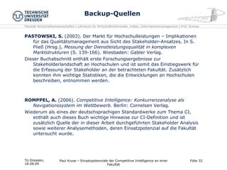 Backup-Quellen PASTOWSKI, S.  (2003). Der Markt für Hochschulleistungen – Implikationen für das Qualitätsmanagement aus Sicht des Stakeholder-Ansatzes. In S. Fließ (Hrsg.),  Messung der Dienstleistungsqualität in komplexen Marktstrukturen  (S. 139-166). Wiesbaden: Gabler Verlag. Dieser Buchabschnitt enthält erste Forschungsergebnisse zur Stakeholderlandschaft an Hochschulen und ist somit das Einstiegswerk für die Erfassung der Stakeholder an der betrachteten Fakultät. Zusätzlich konnten ihm wichtige Statistiken, die die Entwicklungen an Hochschulen beschreiben, entnommen werden. ROMPPEL, A.  (2006).  Competitive Intelligence: Konkurrenzanalyse als Navigationssystem im Wettbewerb.  Berlin: Cornelsen Verlag. Wiederum als eines  der  deutschsprachigen Standardwerke zum Thema CI, enthält auch dieses Buch wichtige Hinweise zur CI-Definition und ist zusätzlich Quelle der in dieser Arbeit durchgeführten Stakeholder Analysis sowie weiterer Analysemethoden, deren Einsatzpotenzial auf die Fakultät untersucht wurde. TU Dresden,  18.08.09 Paul Kruse – Einsatzpotenziale der Competitive Intelligence an einer Fakultät Folie  
