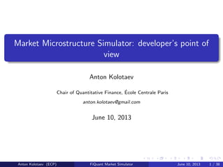 Market Microstructure Simulator: developer’s point of
view
Anton Kolotaev
Chair of Quantitative Finance, ´Ecole Centrale Paris
anton.kolotaev@gmail.com
June 10, 2013
Anton Kolotaev (ECP) FiQuant Market Simulator June 10, 2013 1 / 38
 