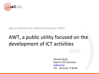 [object Object],AWT, a public utility focused on the development of ICT activities Damien Jacob Expert in ICT Economy [email_address] Tel:  00 32 81 77 80 80 