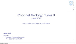 Channel Thinking: iTunes U
                                              June 2010

                                  http://projects.kmi.open.ac.uk/itunesu/




        Peter Scott
        Director,
            Knowledge Media Institute,
            The Open University, UK.
                                                                            1


Monday, 21 June 2010
 