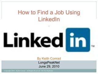 How to Find a Job Using
                          LinkedIn
                                                               1




                                               By Keith Conrad
                                                LongsPeakNet
                                                June 29, 2010
Copyright 2010 – Keith Conrad - All Rights Reserved - Do Not Duplicate
 