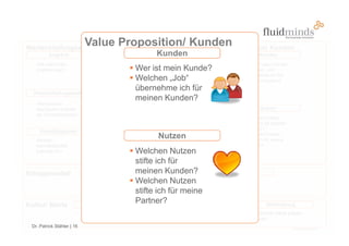 Wertschöpfungsarchitektur
                             Value Proposition/ Kunden
                                                   Value Proposition/ Kunden
         Angebot                                                           Kunden
                                                          Distributionskanäle                                                   Kunden
   Wie sieht mein                                         Wie erreicht das Angebot                                      Wer ist mein Kunde?
   Angebot aus?                                            Wer ist mein Kunde?
                                                          meine Kunden?                                                 Welchen „Job“
                                                                                                                        übernehme ich für
                                                           Welchen „Job“                                                meinen Kunden?
                                                           übernehme ich für
  Wertschöpfungskette
                                                           meinen Kunden?
   Was sind die
                                                                                              Kunden
   wichtigsten Schritte       Aktivität 1   Aktivität 2   Aktivität 3      Aktivität 4
                                                                                             Aktivität 1                        Nutzen
   der Wertschöpfung?
                                                                                                                        Welchen Nutzen
                                                                                                                        stifte ich für meinen
                                                                                                                        Kunden?
     Kernfähigkeiten                                                    Partner
   Welche                                                 Welche Partner
                                                                            Nutzen                                      Welchen Nutzen
                                                                                                                        stifte ich für meine
   Kernfähigkeiten                                        benötige ich?                                                 Partner?
   brauche ich?                                        Welchen Nutzen
                                                       stifte ich für
Ertragsmodell                     Kostenstruktur meinen Kunden?                                              Ertragsquellen
                               Die Kostenstruktur wird Welchen Nutzen                                      Womit verdiene ich
                               durch die Wertschöpfungs-                                                   Geld?
                               architektur festgelegt. stifte ich für meine


Kultur/ Werte                   Führungsstil
                                                       Partner? Beziehungskultur                                                   Werthaltung
                            Welchen Führungsstil                                         Wie gehen wir                          Welche Werte prägen
                            pflege ich?                                                  miteinander um?                        uns?
 Dr. Patrick Stähler | 16
 