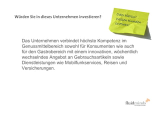 Würden Sie in dieses Unternehmen investieren?




   Das Unternehmen verbindet höchste Kompetenz im
   Genussmittelbereich sowohl für Konsumenten wie auch
   für den Gastrobereich mit einem innovativen, wöchentlich
   wechselndes Angebot an Gebrauchsartikeln sowie
   Dienstleistungen wie Mobilfunkservices, Reisen und
   Versicherungen.
 