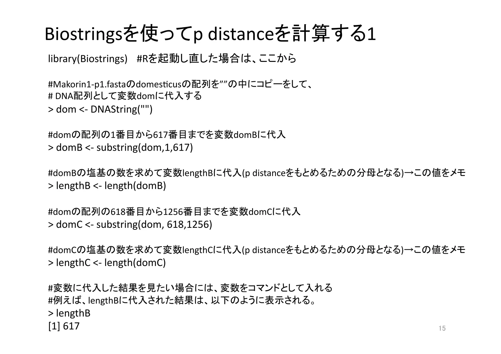 Biostrings                        p distance                                          1
library(Biostrings)  #R                                            

#Makorin1‐p1.fasta domesgcus              ””                               
# DNA              dom               
> dom <‐ DNAString("") 

#dom          1           617                  domB            
> domB <‐ substring(dom,1,617) 

#domB                           lengthB         (p distance                                )        
> lengthB <‐ length(domB) 

#dom          618          1256                  domC                  
> domC <‐ substring(dom, 618,1256) 

#domC                           lengthC         (p distance                                )        
> lengthC <‐ length(domC) 

#                                                                                  
#        lengthB                                                               
> lengthB 
[1] 617                                                                                        
 
