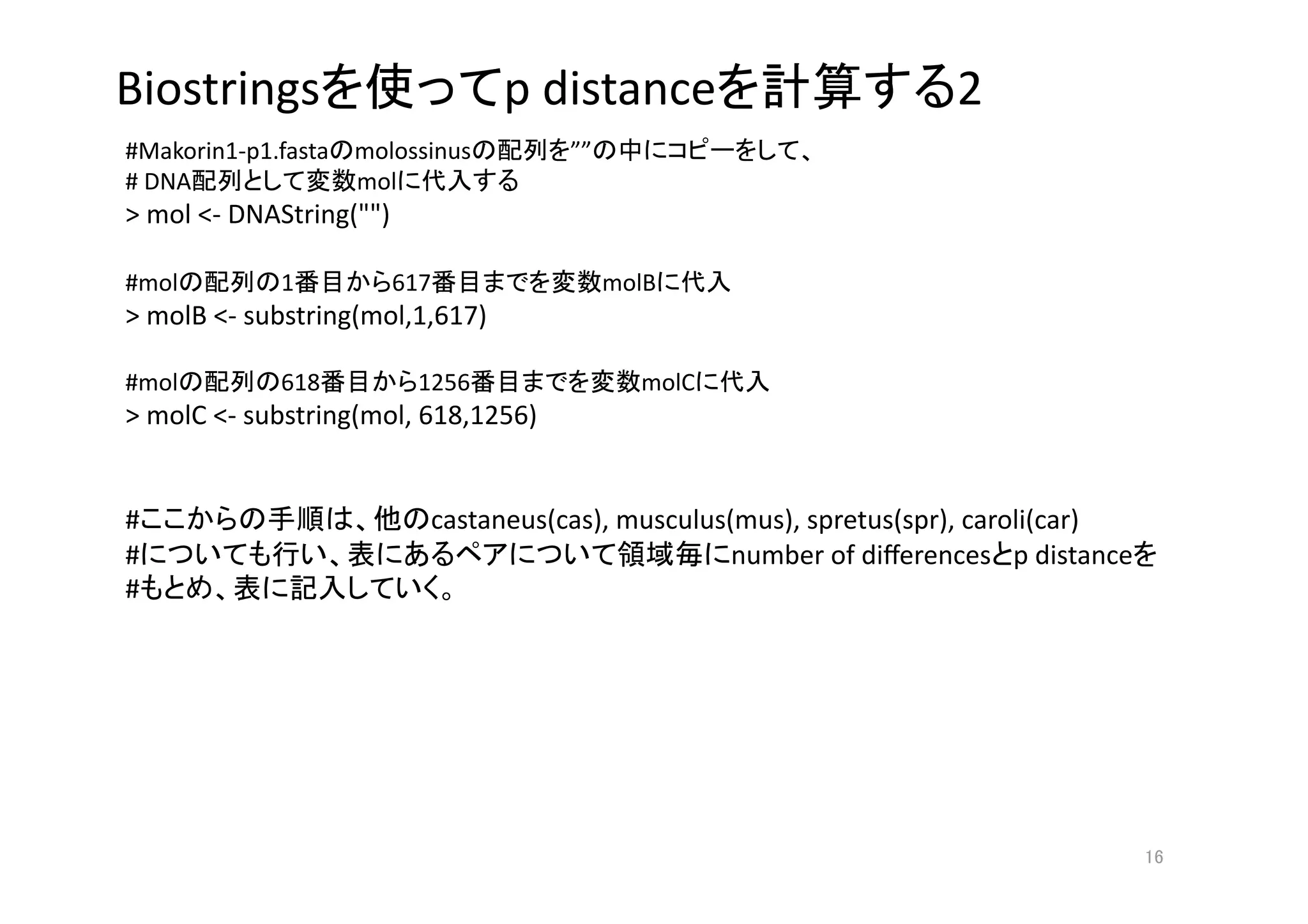 Biostrings                        p distance                       2
#Makorin1‐p1.fasta molossinus         ””                     
# DNA              mol             
> mol <‐ DNAString("") 

#mol         1        617                  molB      
> molB <‐ substring(mol,1,617) 

#mol         618          1256               molC        
> molC <‐ substring(mol, 618,1256) 


#                         castaneus(cas), musculus(mus), spretus(spr), caroli(car) 
#                                                  number of diﬀerences p distance  
#                            




                                                                                   
 