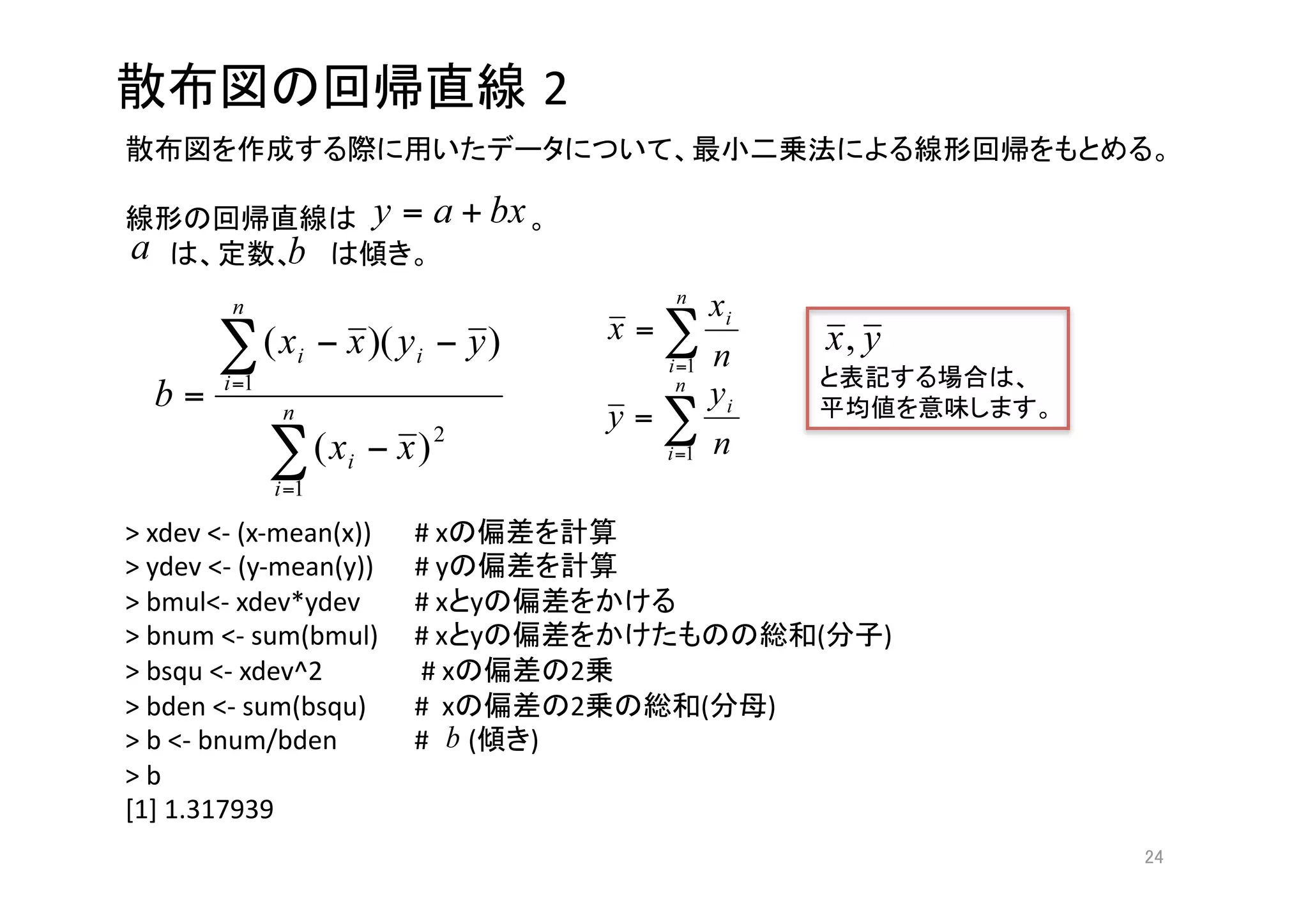 2
                                                                                  

                                          
                           



                                                                          
                                                                              



> xdev <‐ (x‐mean(x))    # x                    
> ydev <‐ (y‐mean(y))    # y                    
> bmul<‐ xdev*ydev       # x y                      
> bnum <‐ sum(bmul)      # x y                                  (   ) 
> bsqu <‐ xdev^2          # x                2  
> bden <‐ sum(bsqu)      #  x                2         (   ) 
> b <‐ bnum/bden         #      (   ) 
> b 
[1] 1.317939 
                                                                                 
 