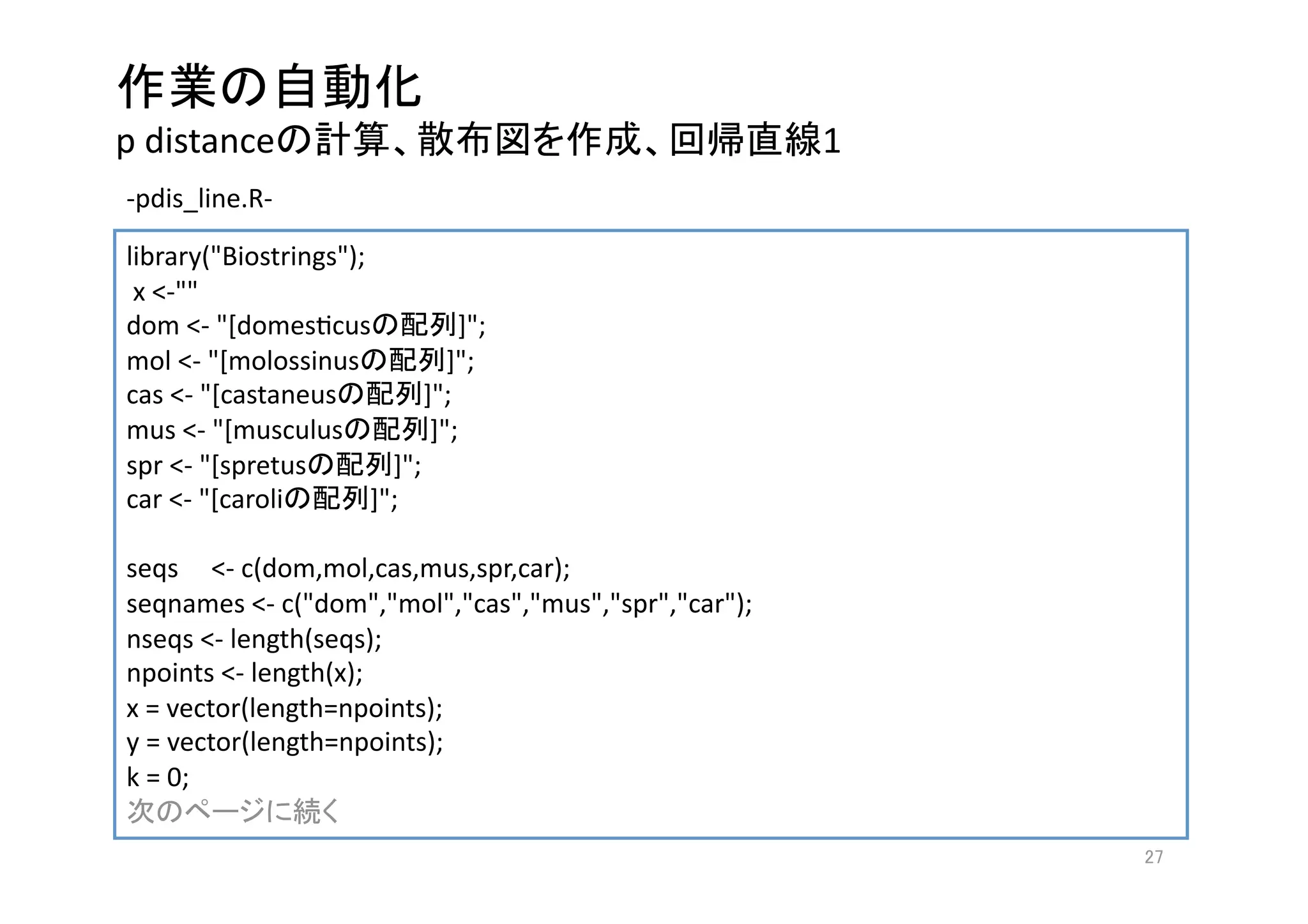  
p distance                                             1
‐pdis_line.R‐   

library("Biostrings"); 
 x <‐""
dom <‐ "[domesgcus              ]"; 
mol <‐ "[molossinus            ]"; 
cas <‐ "[castaneus          ]"; 
mus <‐ "[musculus            ]"; 
spr <‐ "[spretus         ]"; 
car <‐ "[caroli        ]";
 
seqs     <‐ c(dom,mol,cas,mus,spr,car);
seqnames <‐ c("dom","mol","cas","mus","spr","car");
nseqs <‐ length(seqs);
npoints <‐ length(x); 
x = vector(length=npoints); 
y = vector(length=npoints); 
k = 0;  
                    
                                                            
 