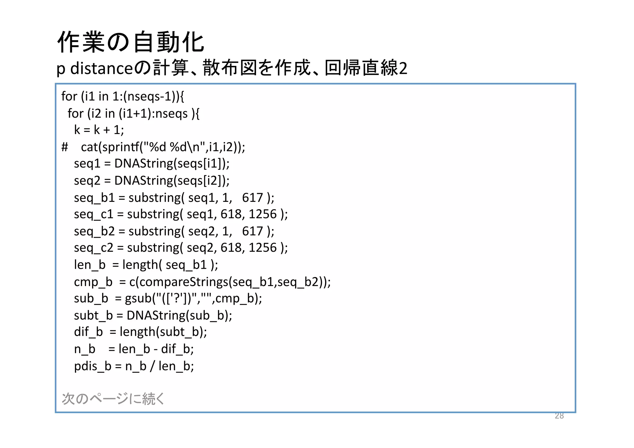  
p distance                                        2
for (i1 in 1:(nseqs‐1)){
  for (i2 in (i1+1):nseqs ){
    k = k + 1; 
#    cat(sprint("%d %dn",i1,i2));
    seq1 = DNAString(seqs[i1]);
    seq2 = DNAString(seqs[i2]);
    seq_b1 = substring( seq1, 1,   617 );
    seq_c1 = substring( seq1, 618, 1256 );
    seq_b2 = substring( seq2, 1,   617 );
    seq_c2 = substring( seq2, 618, 1256 );
    len_b  = length( seq_b1 );
    cmp_b  = c(compareStrings(seq_b1,seq_b2));
    sub_b  = gsub("(['?'])","",cmp_b);
    subt_b = DNAString(sub_b);
    dif_b  = length(subt_b);
    n_b    = len_b ‐ dif_b;
    pdis_b = n_b / len_b; 

                  
                                                       
 